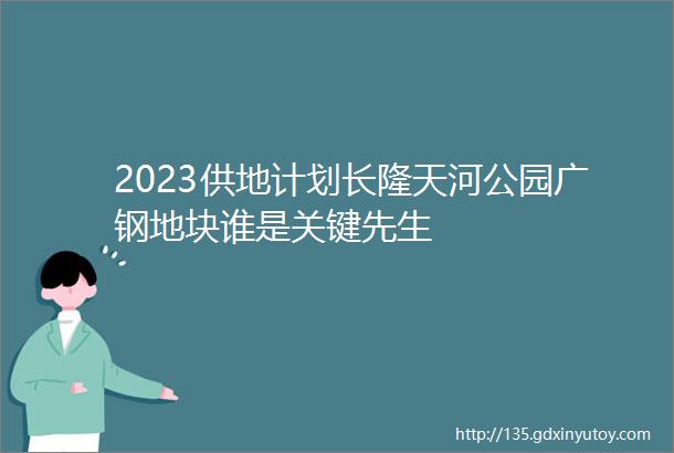 2023供地计划长隆天河公园广钢地块谁是关键先生